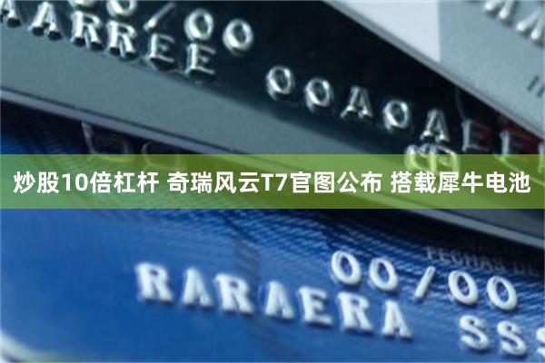 炒股10倍杠杆 奇瑞风云T7官图公布 搭载犀牛电池