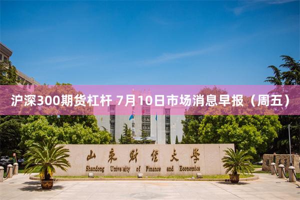沪深300期货杠杆 7月10日市场消息早报（周五）