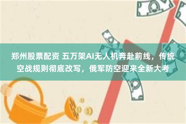 郑州股票配资 五万架AI无人机奔赴前线，传统空战规则彻底改写，俄军防空迎来全新大考