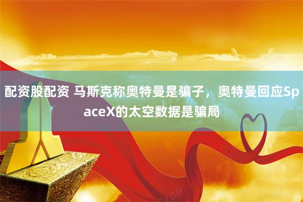 配资股配资 马斯克称奥特曼是骗子，奥特曼回应SpaceX的太空数据是骗局