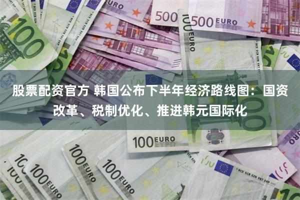 股票配资官方 韩国公布下半年经济路线图：国资改革、税制优化、推进韩元国际化