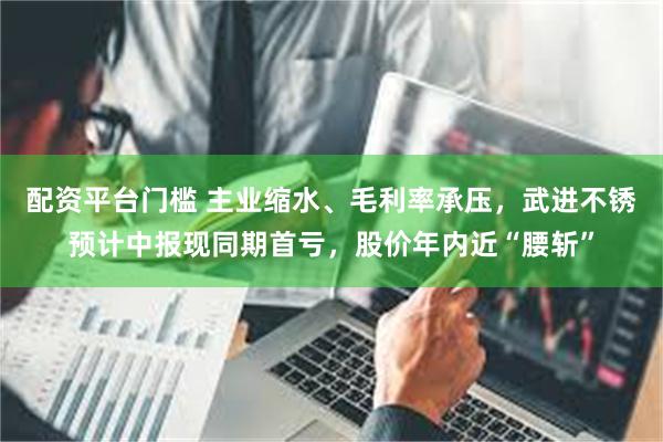 配资平台门槛 主业缩水、毛利率承压，武进不锈预计中报现同期首亏，股价年内近“腰斩”