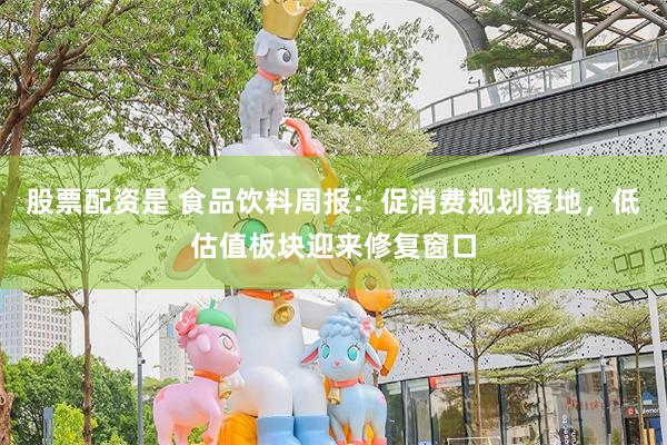 股票配资是 食品饮料周报：促消费规划落地，低估值板块迎来修复窗口