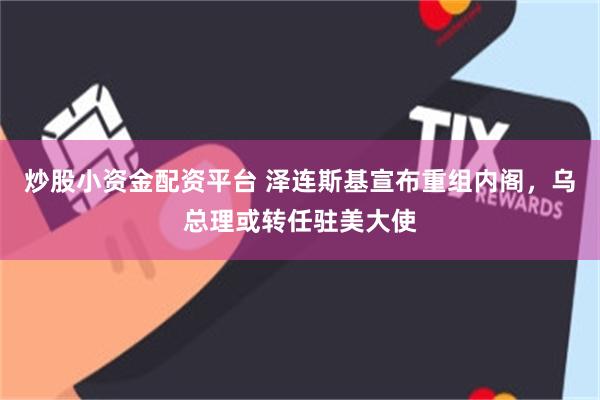 炒股小资金配资平台 泽连斯基宣布重组内阁，乌总理或转任驻美大使