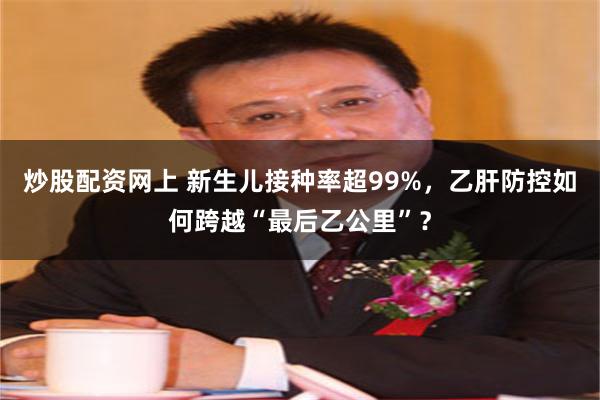炒股配资网上 新生儿接种率超99%，乙肝防控如何跨越“最后乙公里”？