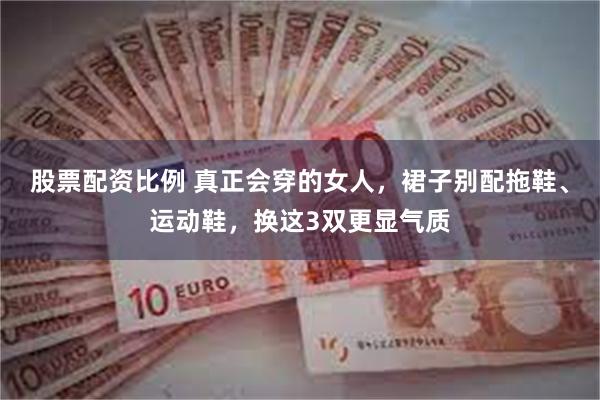 股票配资比例 真正会穿的女人，裙子别配拖鞋、运动鞋，换这3双更显气质