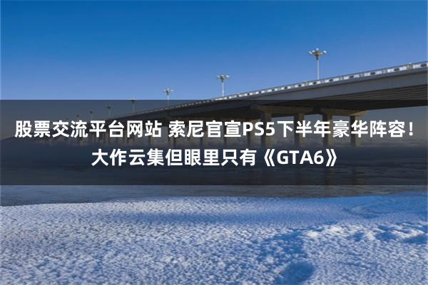 股票交流平台网站 索尼官宣PS5下半年豪华阵容！大作云集但眼里只有《GTA6》