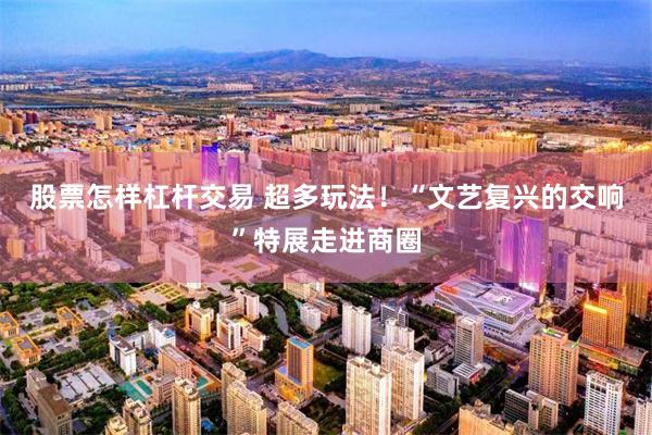 股票怎样杠杆交易 超多玩法！“文艺复兴的交响”特展走进商圈