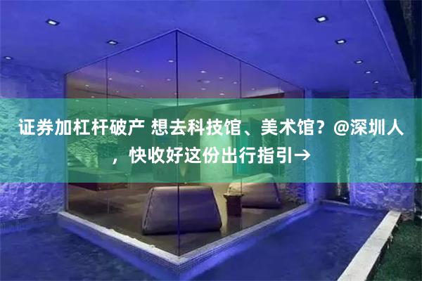 证券加杠杆破产 想去科技馆、美术馆？@深圳人，快收好这份出行指引→