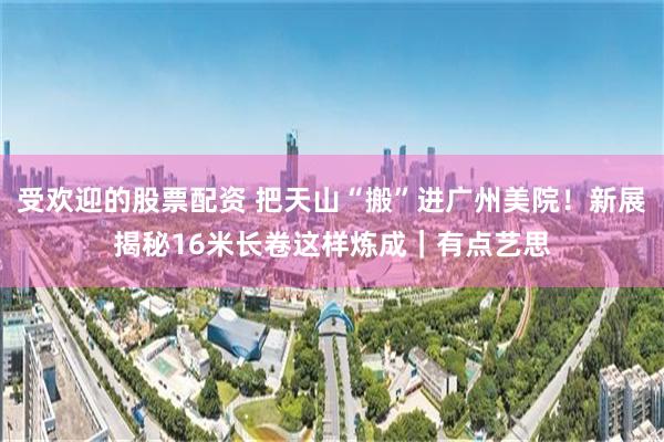 受欢迎的股票配资 把天山“搬”进广州美院！新展揭秘16米长卷这样炼成｜有点艺思