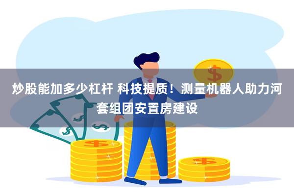 炒股能加多少杠杆 科技提质！测量机器人助力河套组团安置房建设