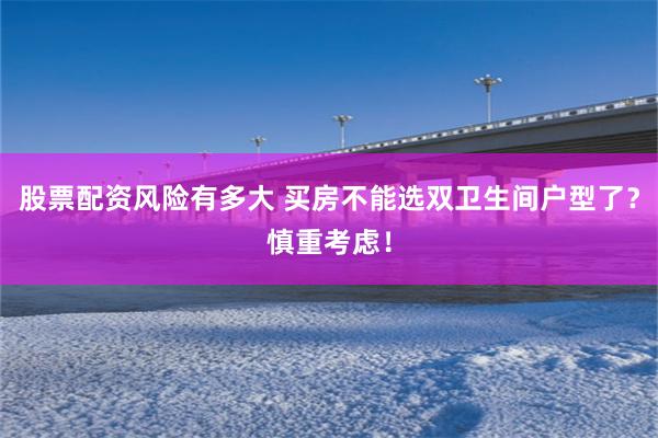 股票配资风险有多大 买房不能选双卫生间户型了？慎重考虑！