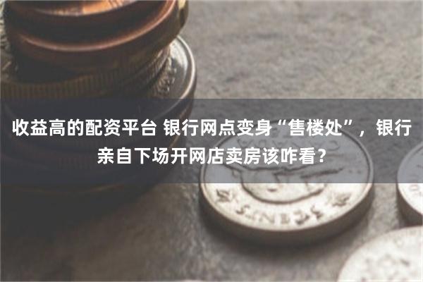 收益高的配资平台 银行网点变身“售楼处”，银行亲自下场开网店卖房该咋看？