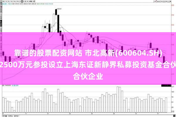 靠谱的股票配资网站 市北高新(600604.SH)：拟2500万元参投设立上海东证新静界私募投资基金合伙企业