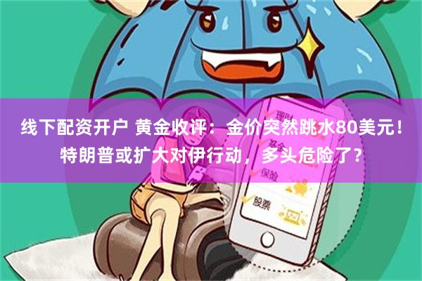 线下配资开户 黄金收评：金价突然跳水80美元！特朗普或扩大对伊行动，多头危险了？