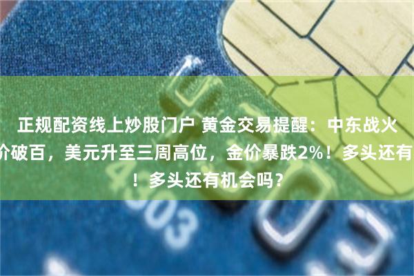 正规配资线上炒股门户 黄金交易提醒：中东战火引爆油价破百，美元升至三周高位，金价暴跌2%！多头还有机会吗？