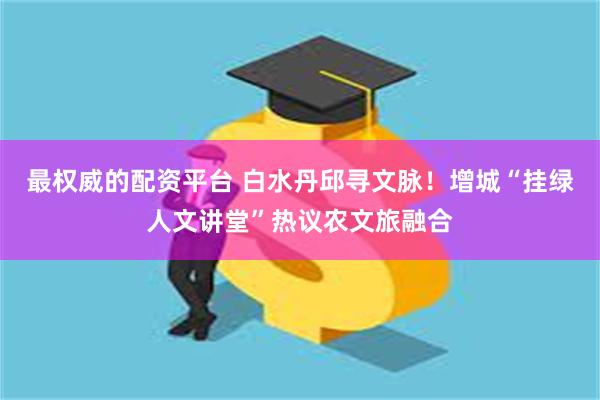 最权威的配资平台 白水丹邱寻文脉！增城“挂绿人文讲堂”热议农文旅融合