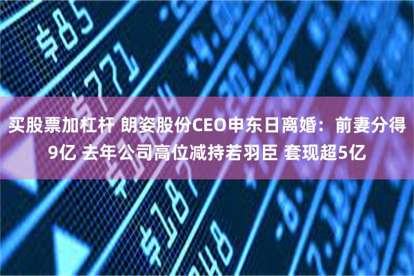 买股票加杠杆 朗姿股份CEO申东日离婚：前妻分得9亿 去年公司高位减持若羽臣 套现超5亿
