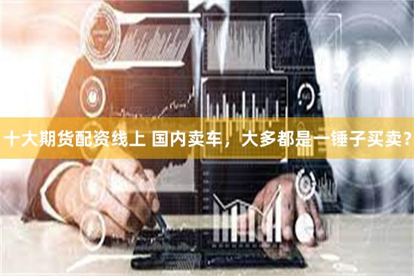 十大期货配资线上 国内卖车，大多都是一锤子买卖？