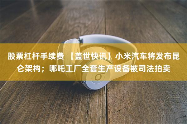 股票杠杆手续费 【盖世快讯】小米汽车将发布昆仑架构；哪吒工厂全套生产设备被司法拍卖