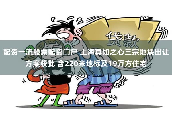 配资一流股票配资门户 上海真如之心三宗地块出让方案获批 含220米地标及19万方住宅