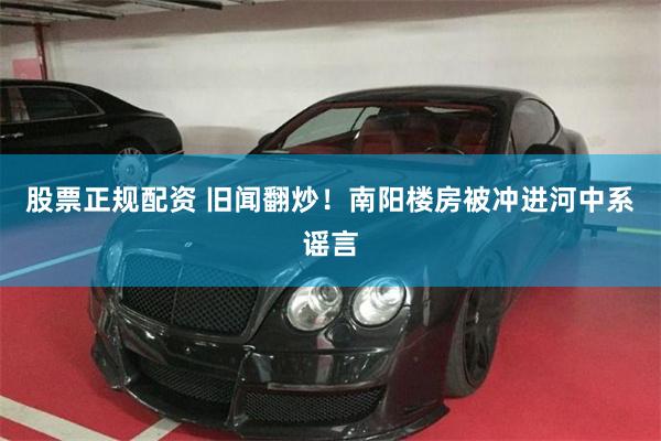 股票正规配资 旧闻翻炒！南阳楼房被冲进河中系谣言