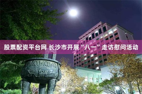 股票配资平台网 长沙市开展“八一”走访慰问活动