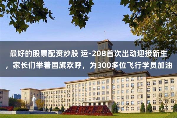 最好的股票配资炒股 运-20B首次出动迎接新生，家长们举着国旗欢呼，为300多位飞行学员加油