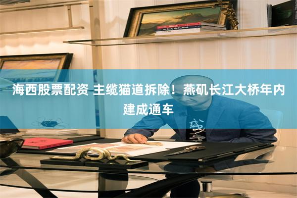 海西股票配资 主缆猫道拆除！燕矶长江大桥年内建成通车