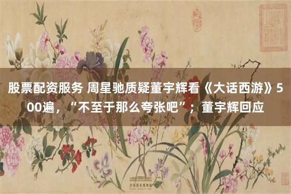 股票配资服务 周星驰质疑董宇辉看《大话西游》500遍，“不至于那么夸张吧”；董宇辉回应