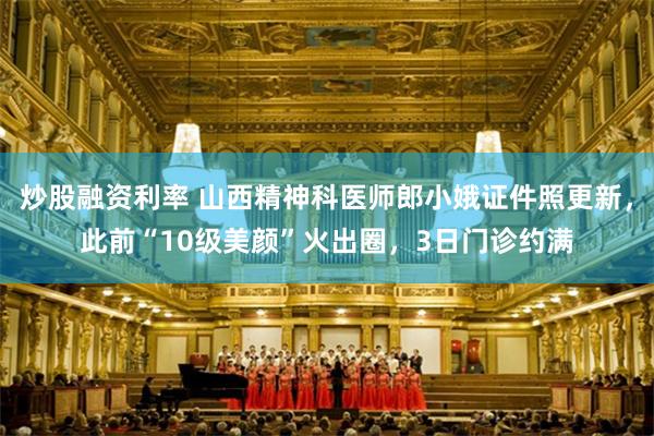 炒股融资利率 山西精神科医师郎小娥证件照更新，此前“10级美颜”火出圈，3日门诊约满