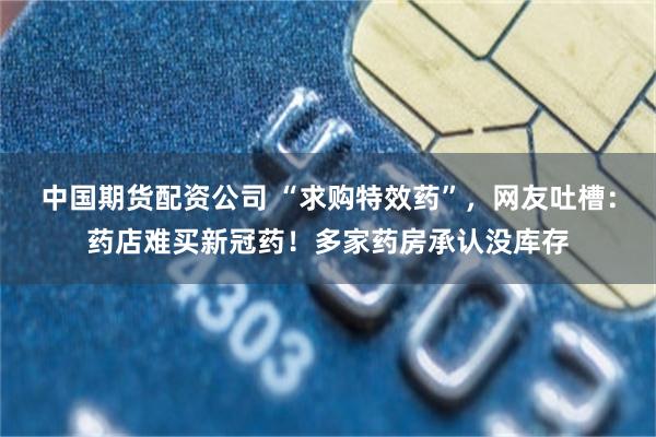 中国期货配资公司 “求购特效药”，网友吐槽：药店难买新冠药！多家药房承认没库存