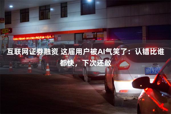 互联网证劵融资 这届用户被AI气笑了：认错比谁都快，下次还敢