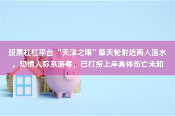 股票杠杠平台 “天津之眼”摩天轮附近两人落水，知情人称系游客，已打捞上岸具体伤亡未知