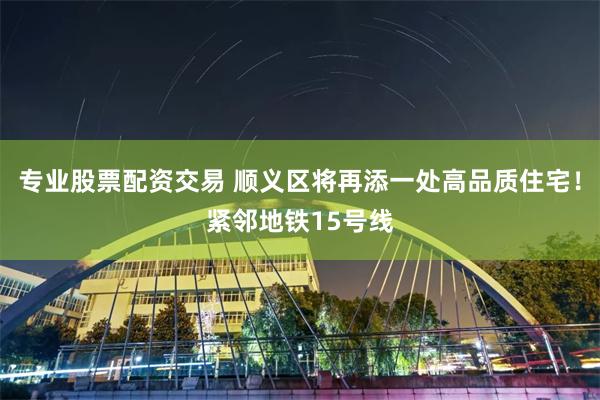 专业股票配资交易 顺义区将再添一处高品质住宅！紧邻地铁15号线