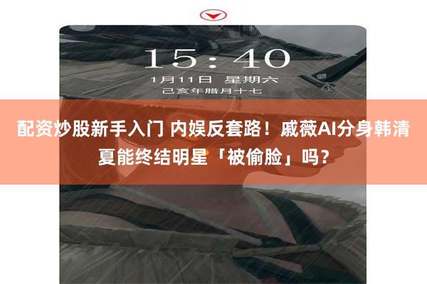 配资炒股新手入门 内娱反套路！戚薇AI分身韩清夏能终结明星「被偷脸」吗？