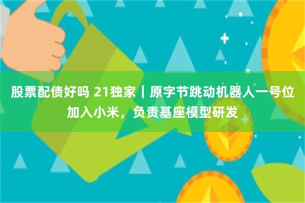 股票配债好吗 21独家｜原字节跳动机器人一号位加入小米，负责基座模型研发