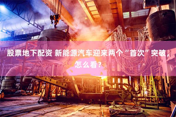 股票地下配资 新能源汽车迎来两个“首次”突破，怎么看？