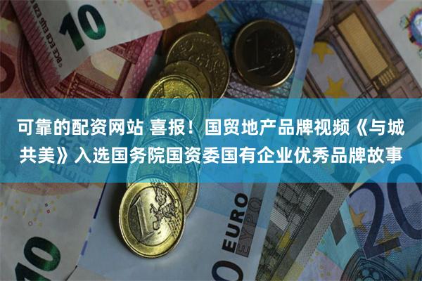 可靠的配资网站 喜报！国贸地产品牌视频《与城共美》入选国务院国资委国有企业优秀品牌故事