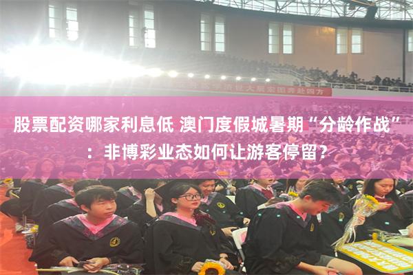 股票配资哪家利息低 澳门度假城暑期“分龄作战”：非博彩业态如何让游客停留？