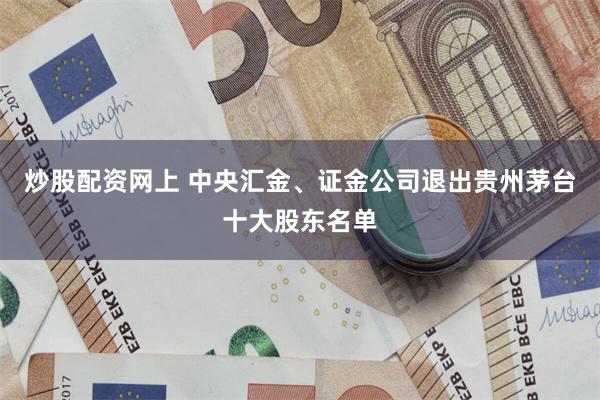 炒股配资网上 中央汇金、证金公司退出贵州茅台十大股东名单