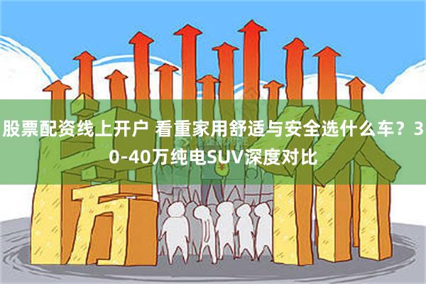 股票配资线上开户 看重家用舒适与安全选什么车？30-40万纯电SUV深度对比