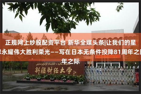 正规网上炒股配资平台 新华全媒头条|让我们的星球永耀伟大胜利荣光——写在日本无条件投降81周年之际