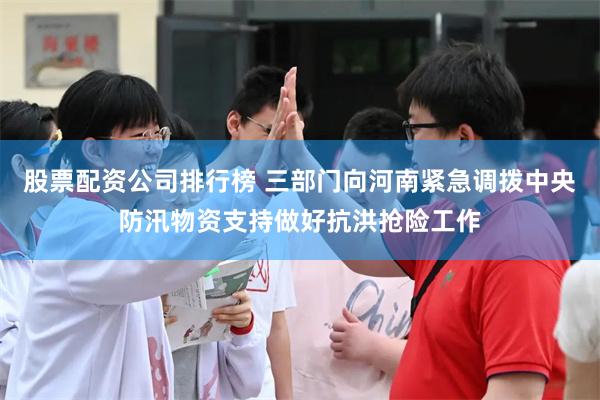 股票配资公司排行榜 三部门向河南紧急调拨中央防汛物资支持做好抗洪抢险工作