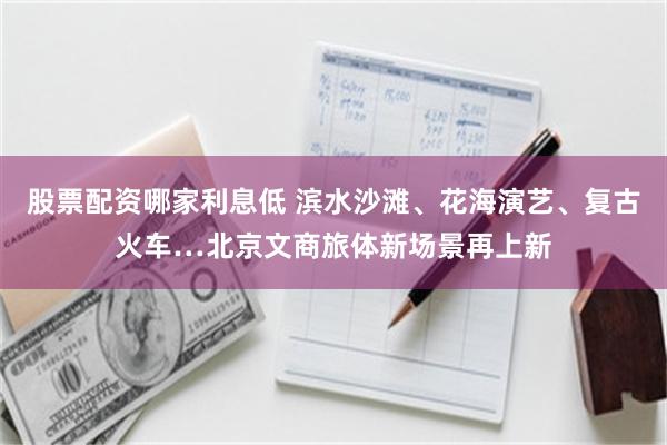 股票配资哪家利息低 滨水沙滩、花海演艺、复古火车…北京文商旅体新场景再上新