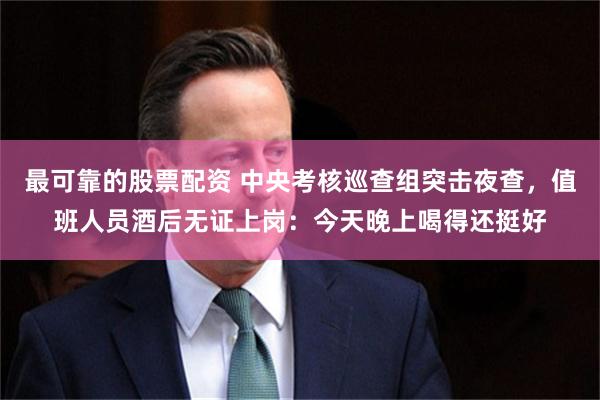 最可靠的股票配资 中央考核巡查组突击夜查，值班人员酒后无证上岗：今天晚上喝得还挺好