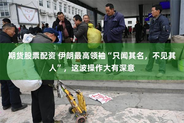 期货股票配资 伊朗最高领袖“只闻其名，不见其人”，这波操作大有深意