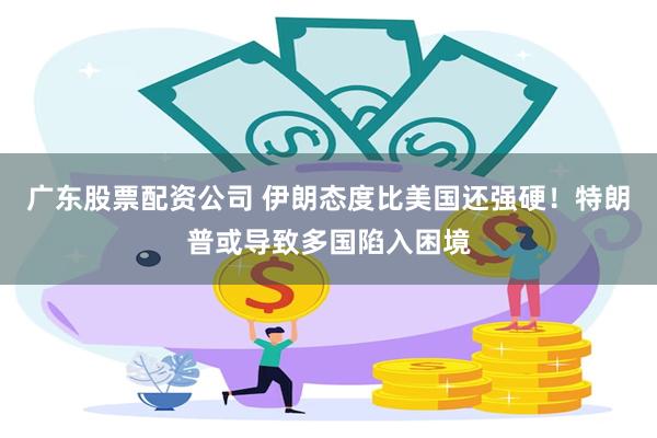 广东股票配资公司 伊朗态度比美国还强硬！特朗普或导致多国陷入困境
