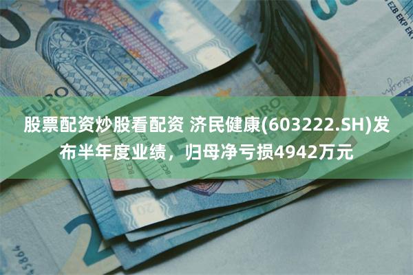 股票配资炒股看配资 济民健康(603222.SH)发布半年度业绩，归母净亏损4942万元