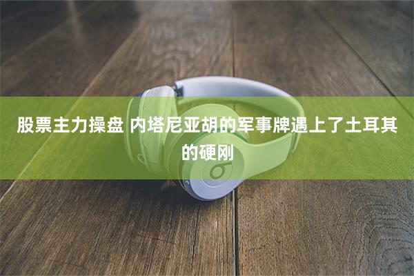 股票主力操盘 内塔尼亚胡的军事牌遇上了土耳其的硬刚